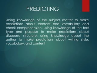 PREDICTING
-Using knowledge of the subject matter to make
predictions about content and vocabulary and
check comprehension; using knowledge of the text
type and purpose to make predictions about
discourse structure; using knowledge about the
author to make predictions about writing style,
vocabulary, and content
 