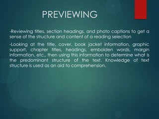 PREVIEWING
-Reviewing titles, section headings, and photo captions to get a
sense of the structure and content of a reading selection
-Looking at the title, cover, book jacket information, graphic
support, chapter titles, headings, embolden words, margin
information, etc., then using this information to determine what is
the predominant structure of the text. Knowledge of text
structure is used as an aid to comprehension.
 