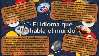 Finalmente, no quedan dudas de que el Inglés en general,
es decir, en todas sus facetas, poético, coloquial, analítico,
científico, entre otras, es el idioma hablado en mayor
cantidad de países, o lo que es igual se extiende o
traspasa muchas zonas del mundo, es considerado como
un Lenguaje Universal. Por tal motivo, el estudio
fonético y gramatical del inglés es esencial en muchos
ámbitos que rodean la cotidianidad del ser humano.
 