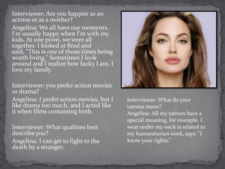 Interviewer: Are you happier as an
actress or as a mother?
Angelina: We all have our moments.
I'm usually happy when I'm with my
kids. At one point, we were all
together. I looked at Brad and
said, "This is one of those times being
worth living." Sometimes I look
around and I realize how lucky I am. I
love my family.

Interviewer: you prefer action movies
or drama?
Angelina: I prefer action movies, but I   Interviewer: What do your
like drama too much, and I acted like     tattoos mean?
it when films containing both.            Angelina: All my tattoos have a
                                          special meaning, for example, I
Interviewer: What qualities best          wear under my neck is related to
describe you?                             my humanitarian work, says: "I
Angelina: I can get to fight to the       know your rights."
death by a stranger.
 
