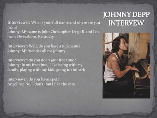 Interviewer: What's your full name and where are you
from?
Johnny: My name is John Christopher Depp II and I'm
from Owensboro, Kentucky.

Interviewer: Well, do you have a nickname?
Johnny: My friends call me Johnny

Interviewer: do you do in your free time?
Johnny: In my free time, I like being with my
family, playing with my kids, going to the park

Interviewer: do you have a pet?
Angelina: No, I don't. but I like the cats
 