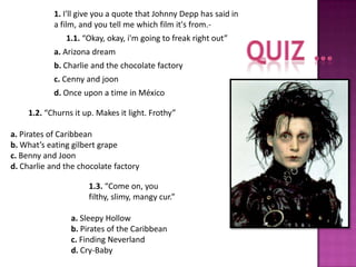 1. I'll give you a quote that Johnny Depp has said in
            a film, and you tell me which film it's from.-
               1.1. “Okay, okay, i'm going to freak right out”
            a. Arizona dream
            b. Charlie and the chocolate factory
            c. Cenny and joon
            d. Once upon a time in México

    1.2. “Churns it up. Makes it light. Frothy”

a. Pirates of Caribbean
b. What’s eating gilbert grape
c. Benny and Joon
d. Charlie and the chocolate factory

                      1.3. “Come on, you
                      filthy, slimy, mangy cur.”

                a. Sleepy Hollow
                b. Pirates of the Caribbean
                c. Finding Neverland
                d. Cry-Baby
 