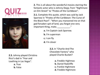 2. This is all about the wonderful movies starring the
                        fantastic actor who is Johnny Depp; from "Nightmare
                        on Elm Street" to "Pirates of the Caribbean".
                        2.1. Complete this quote, which was said by Jack
                        Sparrow in "Pirates of the Caribbean: The Curse of
                        the Black Pearl". "When you marooned me on that
                        god forsaken spit of land, you forgot one very
                        important thing, mate; __________."
                                  a. I'm Captain Jack Sparrow.
                                  b. I’m superman
                                  c. I can fly
                                  d. I’m clever

                                         2.2. In "Charlie And The
                                         Chocolate Factory" who
2.3. Johnny played Christina             played Charlie Bucket?
Ricci's dad in "Fear and
Loathing in Las Vegas".                          a. Freddie Highmoo
      a. True                                    b. Daniel Radcliffe
      b. False                                   c. Frankie Highmore
                                                 d. Freddie Highmore
 