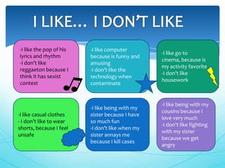 -I like the pop of his   -I like computer
                                                 -I like go to
lyrics and rhythm        because is funny and
                                                 cinema, because is
-I don’t like            amusing
                                                 my activity favorite
reggaeton because I      -I don’t like the
                                                 -I don’t like
think it has sexist      technology when
                                                 housework
contest                  contaminate


                                                 -I like being with my
                         -I like being with my
                                                 cousins because I
-I like casual clothes   sister because I have
                                                 love very much
- I don’t like to wear   so much fun
                                                 -I don’t like fighting
shorts, because I feel   -I don’t like when my
                                                 with my sister
unsafe                   sister annays me
                                                 because we get
                         because I kill cases
                                                 angry
 