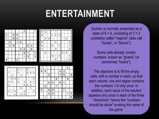 ENTERTAINMENT
         Sudoku is normally presented as a
          table of 9 × 9, consisting of 3 × 3
         subtables called "regions" (also call
                "boxes", or "blocks").

             Some cells already contain
           numbers, known as "givens" (or
               sometimes "tracks").

            The objective is to fill the empty
         cells, with a number in each, so that
        each column, row and region contains
             the numbers 1-9 only once. In
          addition, each issue of the solution
        appears only once in each of the three
           "directions", hence the "numbers
        should be alone" evoking the name of
                        the game.
 