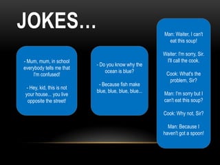 JOKES…                                                 Man: Waiter, I can't
                                                         eat this soup!

                                                       Waiter: I'm sorry, Sir.
- Mum, mum, in school                                   I'll call the cook.
                           - Do you know why the
everybody tells me that
                               ocean is blue?           Cook: What's the
    I'm confused!
                                                         problem, Sir?
                            - Because fish make
 - Hey, kid, this is not
                           blue, blue, blue, blue...   Man: I'm sorry but I
your house... you live
  opposite the street!                                 can't eat this soup?

                                                       Cook: Why not, Sir?

                                                         Man: Because I
                                                       haven't got a spoon!
 