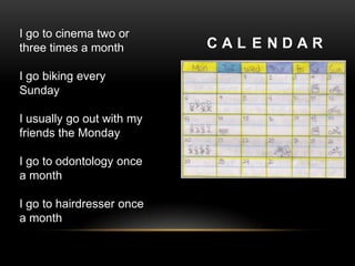 I go to cinema two or
three times a month        CAL ENDAR

I go biking every
Sunday

I usually go out with my
friends the Monday

I go to odontology once
a month

I go to hairdresser once
a month
 