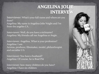 Interviewer: What's your full name and where are you
from?
Angelina: My name is Angelina Jolie Voight and I'm
from the angeles CA.

Interviewer: Well, do you have a nickname?
Angelina: My friends call me Angelina or Angie.

Interviewer: Angelina, What is your profession?
Angelina: I am
Actress, producer, filmmaker, model, philanthropist
and socialite U.S.

Interviewer: You have a husband?
Angelina: Of course, he is Brad Pitt

Interviewer: how many children do you have?
Angelina: I have six children
 