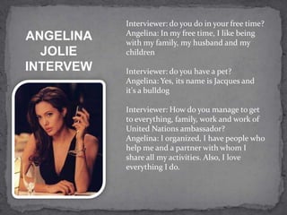 Interviewer: do you do in your free time?
           Angelina: In my free time, I like being
ANGELINA   with my family, my husband and my
  JOLIE    children
INTERVEW   Interviewer: do you have a pet?
           Angelina: Yes, its name is Jacques and
           it's a bulldog

           Interviewer: How do you manage to get
           to everything, family, work and work of
           United Nations ambassador?
           Angelina: I organized, I have people who
           help me and a partner with whom I
           share all my activities. Also, I love
           everything I do.
 