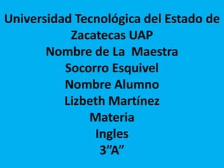 Universidad Tecnológica del Estado de
Zacatecas UAP
Nombre de La Maestra
Socorro Esquivel
Nombre Alumno
Lizbeth Martínez
Materia
Ingles
3”A”
 
