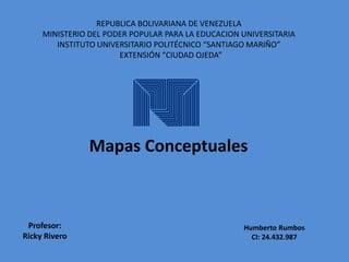REPUBLICA BOLIVARIANA DE VENEZUELA 
MINISTERIO DEL PODER POPULAR PARA LA EDUCACION UNIVERSITARIA 
INSTITUTO UNIVERSITARIO POLITÉCNICO “SANTIAGO MARIÑO” 
EXTENSIÓN “CIUDAD OJEDA” 
Mapas Conceptuales 
Humberto Rumbos 
CI: 24.432.987 
Profesor: 
Ricky Rivero 
 