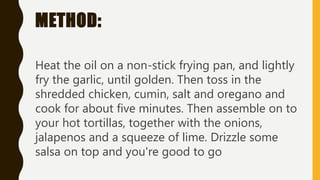 METHOD:
Heat the oil on a non-stick frying pan, and lightly
fry the garlic, until golden. Then toss in the
shredded chicken, cumin, salt and oregano and
cook for about five minutes. Then assemble on to
your hot tortillas, together with the onions,
jalapenos and a squeeze of lime. Drizzle some
salsa on top and you're good to go