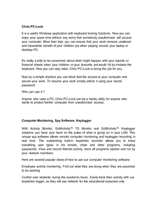 Chris PC-Lock
It is a useful Windows application with keyboard locking functions. Now you can
enjoy your spare time without any worry that somebody unauthorized will access
your computer. More than that, you can ensure that your work remains unaltered
and meanwhile benefit of your children joy when playing around your laptop or
desktop PC.
It's really a pitty to be concerned about what might happen with your reports or
financial sheets when your children or your favourite pet would hit by mistake the
keyboard. Now you can stay relax. Chris PC-Lock is doing this job for you.
Now by a simple shortcut you can block fast the access to your computer and
secure your work. To resume your work simply unlock it using your secret
password.
Who can use it ?
Anyone who uses a PC. Chris PC-Lock can be a handy utility for anyone who
wants to protect his/her computer from unauthorized access.
Computer Monitoring, Spy Software, Keylogger
With Activity Monitor, SoftActivity™ TS Monitor and SoftActivity™ Keylogger
solutions you have your hand on the pulse of what is going on in your LAN. This
unique spy software allows remote computer monitoring and keylogger recording in
real time. The outstanding built-in keystroke recorder allows you to know
everything user types in his emails, chats and other programs, including
passwords. View and record Internet activity, trace all programs started and run by
your network members.
Here are several popular ideas of how to use our computer monitoring software:
Employee activity monitoring. Find out what they are doing when they are assumed
to be working
Control over students during the academic hours. Easily track their activity with our
keystroke logger, so they will use network for the educational purposes only
 
