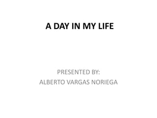 A DAY IN MY LIFE PRESENTED BY: ALBERTO VARGAS NORIEGA 