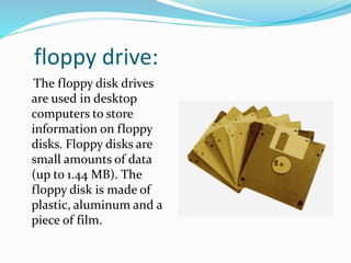 floppy drive:
The floppy disk drives
are used in desktop
computers to store
information on floppy
disks. Floppy disks are
small amounts of data
(up to 1.44 MB). The
floppy disk is made of
plastic, aluminum and a
piece of film.
 