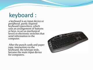 keyboard :
a keyboard is an input device or
peripheral, partly inspired
keyboard typewriters, which
uses an arrangement of buttons
or keys, to act as mechanical
levers or electronic switches that
send information to the
computer.
After the punch cards and paper
tape, interaction via the
keyboard, the teletype style,
became the main input device
for computers.
 