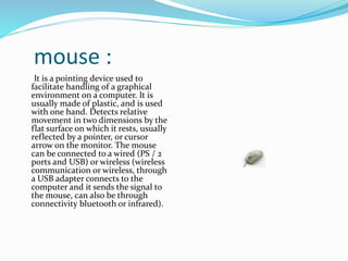 mouse :
It is a pointing device used to
facilitate handling of a graphical
environment on a computer. It is
usually made of plastic, and is used
with one hand. Detects relative
movement in two dimensions by the
flat surface on which it rests, usually
reflected by a pointer, or cursor
arrow on the monitor. The mouse
can be connected to a wired (PS / 2
ports and USB) or wireless (wireless
communication or wireless, through
a USB adapter connects to the
computer and it sends the signal to
the mouse, can also be through
connectivity bluetooth or infrared).
 