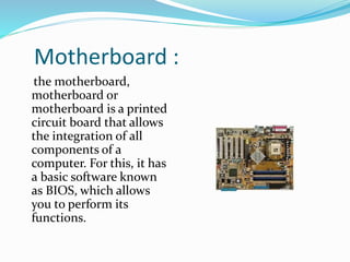 Motherboard :
the motherboard,
motherboard or
motherboard is a printed
circuit board that allows
the integration of all
components of a
computer. For this, it has
a basic software known
as BIOS, which allows
you to perform its
functions.
 