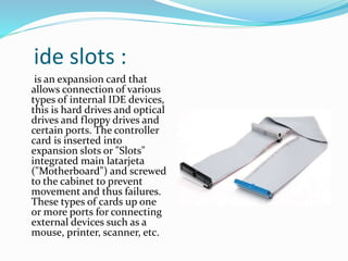 ide slots :
is an expansion card that
allows connection of various
types of internal IDE devices,
this is hard drives and optical
drives and floppy drives and
certain ports. The controller
card is inserted into
expansion slots or "Slots"
integrated main latarjeta
("Motherboard") and screwed
to the cabinet to prevent
movement and thus failures.
These types of cards up one
or more ports for connecting
external devices such as a
mouse, printer, scanner, etc.
 