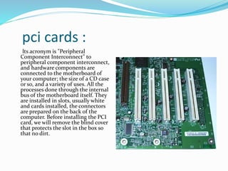 pci cards :
Its acronym is "Peripheral
Component Interconnect" to
peripheral component interconnect,
and hardware components are
connected to the motherboard of
your computer; the size of a CD case
or so, and a variety of uses. All the
processes done through the internal
bus of the motherboard itself. They
are installed in slots, usually white
and cards installed, the connectors
are prepared on the back of the
computer. Before installing the PCI
card, we will remove the blind cover
that protects the slot in the box so
that no dirt.
 