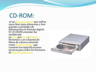 CD-ROM:
es un disco compacto que utiliza
rayos láser para almacenar y leer
grandes cantidades de
información en formato digital.
El CD-ROM estándar fue
establecido
en 1985 por Sonyy Philips2 .
Pertenece a un conjunto de
libros de colores conocido
como Rainbow Books que
contiene las especificaciones
técnicas para todos los formatos
de discos compactos.
 
