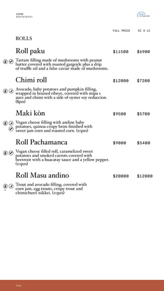 rolls
Roll paku $11500 $6900
Relleno de tartare de hongos, con mantequilla
de maní.Cubierto por girgolas asadas en aceite de
trufas y un falso caviar de hongos. (10pzs)
Chimi roll $12000 $7200
Relleno de palta, papines y calabazas, envuelto
en ojo de bife hecho a las brasas y cubierto por
un chimi y salsa mipa, acompañado por una
reducción de soja y ostion. (8 pzs)
Maki kòn $9500 $5700
Relleno de queso vegano y papines andinos,
rebozado en quinoa crispy y coronado con un dulce
cremoso de choclo y choclitos asados. (10pzs)
Roll Pachamanca $9000 $5400
Roll relleno de queso vegano, batatas
caramelizadas y zanahorias ahumadas, cubierto
de remolacha y una salsa de huacatay y ají
amarillo. (10pzs)
Roll Masu andino $20000 $12000
Relleno de trucha y palta, cubierto por un
cremoso de choclo, huevas de trucha, crocante
de trucha y chimi Nikkei. (10pzs)
SIPAN
RESTAURANT
EC O LC
Sushi
FULL PRICE
rolls
Roll paku
Tartare filling made of mushrooms with peanut
butter covered with roasted gargoyle plus a drip
of truffle oil and a false caviar made of mushrooms.
Chimi roll
Avocado, baby potatoes and pumpkin filling,
wrapped in braised ribeye, covered with mipa s
auce and chimi with a side of oyster soy reduccion.
(8pzs)
Maki kòn
Vegan cheese filling with andine baby
potatoes, quinoa crispy brim finished with
sweet jam corn and roasted corn. (10pzs)
Roll Pachamanca
Vegan cheese filled roll, caramelized sweet
potatoes and smoked carrots covered with
beetroot with a huacatay sauce and a yellow pepper.
(10pzs)
Roll Masu andino
Trout and avocado filling, covered with
corn jam, egg trouts, crispy trout and
chimichurri nikkei. (10pzs)
opc.
 