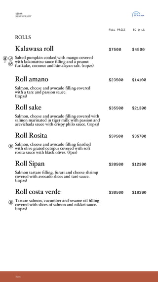 rolls
Kalawasa roll $7500 $4500
Relleno de calabaza cocida bajo sal y mango.
Cubierto de salsa kokonatsu y coronado de
furikake de maní y coco. (10pzs)
Roll amano $23500 $14100
Calientito, crocante y único es este
roll relleno de salmón, queso y palta.
Acompaña salsa tare y passion. (10pzs)
Roll sake $35500 $21300
Relleno de salmón, palta y queso, cubierto con salmón
marinado en leche de tigre, bañado en salsa passion y
acevichada, con masa philo crocante (10pzs)
Roll Rosita $59500 $35700
Relleno de salmón, queso y palta. Coronado por
un pulpo al olivo gratinado. Bañado en una suave
salsa rosita de aceitunas negras. (8pzs)
Roll Sipan $20500 $12300
Relleno de tartare de salmón, langostinos furai y
queso, cubierto de laminas de palta y bañado con
salsa taré. (10pzs)
Roll costa verde $30500 $18300
Relleno con tartare de salmón con aceite de
sésamo, pepino y palta, envuelto en cortes de
salmón y bañado con salsa Nikkei. (10pzs)
SIPAN
RESTAURANT
EC O LC
Sushi
FULL PRICE
rolls
Kalawasa roll
Salted pumpkin cooked with mango covered
with kokonattsu sauce filling and a peanut
furikake, coconut and himalayan salt. (10pzs)
Roll amano
Salmon, cheese and avocado filling covered
with a tare and passion sauce.
(10pzs)
Roll sake
Salmon, cheese and avocado filling covered with
salmon marinated in tiger milk with passion and
acevichada sauce with crispy philo sauce. (10pzs)
Roll Rosita
Salmon, cheese and avocado filling finished
with olive grated octopus covered with soft
rosita sauce with black olives. (8pzs)
Roll Sipan
Salmon tartare filling, furari and cheese shrimp
covered with avocado slices and taré sauce.
(10pzs)
Roll costa verde
Tartare salmon, cucumber and sesame oil filling
covered with slices of salmon and nikkei sauce.
(10pzs)
opc.
 