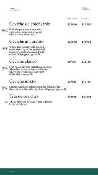 Ceviche de chicharrón $22500 $13500
Chicharron de cerdo montado sobre un tacu-tacu
con una emulsion de cilantro, bañado con una
leche de tigre clásica.
Ceviche al curanto $26500 $15900
Ceviche de pesca blanca y mariscos asados
en piedra caliente, con toques de emulsión de
huacatay y bañados por una leche de tigre al ají
amarillo.
Ceviche clásico $19500 $11700
Nuestro ceviche clásico en version carretillera.
Abundante en sensaciones y sabores, donde
la frescura de nuestra pesca del día es nuestro
orgullo.
Ceviche mixto $29500 $17700
Ceviche de langostinos, calamar, salmón rosado y
pesca del día en leche de tigre al ají amarillo.
Trio de ceviches $50500 $30300
3 pescas, 3 sabores.
SIPAN
RESTAURANT
EC O LC
Ceviches
FULL PRICE
Ceviche de chicharrón
Pork chop on a tacu-tacu with
a coriander emulsion, dripped
with a classic tiger milk.
Ceviche al curanto
White fish ceviche with roasted
seafood on top of hot stones with
huacatay emulsion, covered with
yellow bell pepper tiger milk.
Ceviche clásico
Our classic ceviche carretillera version.
Abundant in sensations and flavors,
where the freshness of our catch
of the day is our pride.
Ceviche mixto
Shrimp, squid and salmon with the fishing of the
day ceviche with a side of yellow bell pepper tiger milk.
Trio de ceviches
Three different flavours, three different
kinds of fishing.
opc.
opc.
opc.
 