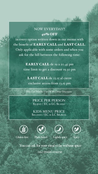 NOW EVERYDAY!!
40% OFF
in every option written down in our menus with
the benefit of EARLY CALL and LAST CALL.
Only applicable with some orders and when you
ask for the bill between the following time:
EARLY CALL de 19 a 20.45 pm
time limit to get a discount 19.30 pm
LAST CALL de 23.15 al cierre
exclusive access from 23.15 pm
This Can Not Be Used With Other Discounts
Glutenfree Plant based
You canaskforyourmealtobewithoutspice
(mc) main course
Lightlyspicy Spicy
PRICE PER PERSON
$3.500 / EC o LC $2.100
KIDS MENU PRICE
$11.000 / EC o LC $6.600
 