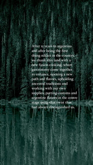 After 15 years in argentina
and after being the first
doing nikkei in the country,
we thank this land with a
new fusion cooking, where
gastronomy come together
to enhance, opening a new
path and flavors, upholding
ancestral traditions and
working with our own
supplies; putting customs and
argentine flavors in the centre
stage using that twist that
had always distinguished us.
 