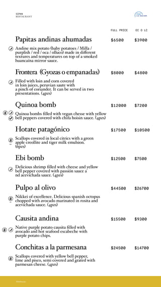FULL PRICE EC O LC
Papitas andinas ahumadas $6500 $3900
Mix de papas andinas (papines/milla/morada/roja/
oca*/olluco*), en diferentes texturas y temperaturas
sobre un espejo de salsa huancaina ahumada.
*Disponibilidad según temporada
Frontera (Gyozasoempanadas) $8000 $4800
Rellenas de lomo y choclo bañadas en los jugos
de lomo saltado peruano con toques de cilantro.
Se puede servir en dos presentaciones: gyozas o
empanadas. (4und)
Quinoa bomb $12000 $7200
Bombitas de quinoa rellenas de queso vegano con
ají amarillo y bañadas en salsa chifa hoisin. (4und)
Hotate patagónico $17500 $10500
Vieiras marinadas en citricos locales con una
criolla de manazanas verdes y aji amarillo, toques
de cilantro y una emulsion de leche de tigre. (6und)
Ebi bomb $12500 $7500
Deliciosos langostinos rellenos con queso y ají
amarillo bañados con salsa passión acompañado
de salsa acevichada. (4und)
Pulpo al olivo $44500 $26700
Nikkei por excelencia, delicioso pulpo español
trozado con palta marinada y bañado por salsa
rosita y acevichada. (4und)
Causita andina $15500 $9300
Causita de papas moradas nativas, rellena de palta,
cubierta por un caliente escabeche de langostinos
y chips de papa morada.
Conchitas a la parmesana $24500 $14700
Plato bandera en nuestras cevicherias. Vieiras
marinadas al ají amarillo, lima y pisco. Semicubiertas
y gratinadas con queso parmesano. (4und)
SIPAN
RESTAURANT
Abrebocas
Papitas andinas ahumadas
Andine mix potato (baby potatoes / Milla /
purplish / red / oca / olluco) made in different
textures and temperatures on top of a smoked
huancaína mirror sauce.
Frontera (Gyozasoempanadas)
Filled with loin and corn covered
in loin juices, peruvian saute with
a pinch of coriander. It can be served in two
presentations. (4pzs)
Quinoa bomb
Quinoa bombs filled with vegan chesse with yellow
bell peppers covered with chifa hoisin sauce. (4pzs)
Hotate patagónico
Scallops covered in local citrics with a green
apple creollite and tiger milk emulsion.
(6pzs)
Ebi bomb
Delicious shrimp filled with cheese and yellow
bell pepper covered with passión sauce a
nd acevichada sauce. (4pzs)
Pulpo al olivo
Nikkei of excellence. Delicious spanish octopus
chopped with avocado marinated in rosita and
acevichada sauce. (4pzs)
Causita andina
Native purple potato causita filled with
avocado and hot seafood escabeche with
purple potato chips.
Conchitas a la parmesana
Scallops covered with yellow bell pepper,
lime and pisco, semi covered and grated with
parmesan cheese. (4pzs)
opc.
opc.
 