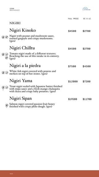 nigiris
Nigiri Kinoko $4500 $2700
Nigiri con una base de crema de maní y hongos,
con girgolas asadas, ahumadas y champignon
crocante. (3und)
Nigiri Chilltu $4500 $2700
Nigiri de tomate realizado en tres texturas,
Logrando la utilizacion del insumo en un 100%.
(3und)
Nigiri a la piedra $7500 $4500
Nigiri de pesca blanca bañados en ají de langostinos,
con merken sobre piedras calientes. (3und)
Nigiri Yama $12000 $7200
Nigiri de trucha sellada en manteca japonesa,
coronado por salsa mipa y fresca chalaquita de
mango. Con ikura y papines crocantes. (3pzs)
Nigiri Sipan $19500 $11700
Imperdible opción de nigiri de salmón bañados
con miel de maracuya y coronados con masa philo
crocante. (3und)
SIPAN
RESTAURANT
EC O LC
Sushi
FULL PRICE
opc.
opc.
nigiris
Nigiri Kinoko
Nigiri with peanut and mushroom sauce,
roasted gargoyle and crispy mushrooms.
(3pzs)
Nigiri Chilltu
Tomato nigiri made of 3 different textures.
Reaching the use of this intake in its entirety.
(3pzs)
Nigiri a la piedra
White fish nigiri covered with prawns and
merken on top of hot stones. (3pzs)
Nigiri Yama
Trout nigiri sealed with Japanese butter finished
with mipa sauce and a fresh mango chalaquita
with ikura and crispy baby potatoes. (3pzs)
Nigiri Sipan
Salmon nigiri covered passion fruit honey
finished with crispy philo dough. (3pzs)
 