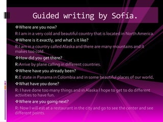 Where are you now?
R:I am in a very cold and beautiful country that is located in NorthAmerica.
Where is it exactly, and what´s it like?
R:I am in a country calledAlaska and there are many mountains and it
makes too cold.
How did you get there?
R:Arrive by plane calling in different countries.
Where have you already been?
R:E state in Panama in Colombia and in some beautiful places of our world.
What have you done?
R: I have done too many things and in Alaska I hope to get to do different
activities to have fun.
Where are you going next?
R: Now I will eat at a restaurant in the city and go to see the center and see
different points.
Guided writing by Sofía.
 
