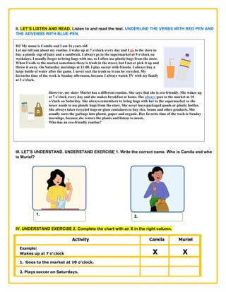 II. LET’S LISTEN AND READ. Listen to and read the text. UNDERLINE THE VERBS WITH RED PEN AND
THE ADVERBS WITH BLUE PEN.
Hi! My name is Camila and I am 16 years old.
Let me tell you about my routine. I wake up at 7 o’clock every day and I go to the store to
buy a plastic cup of juice and a sandwich. I always go to the supermarket at 9 o’clock on
weekdays. I usually forget to bring bags with me, so I often use plastic bags from the store.
When I walk to the market sometimes there is trash in the street, but I never pick it up and
throw it away. On Saturday mornings at 11:00, I play soccer with friends. I always buy a
large bottle of water after the game. I never sort the trash so it can be recycled. My
favourite time of the week is Sunday afternoon, because I always watch TV with my family
at 3 o’clock.
However, my sister Muriel has a different routine. She says that she is eco-friendly. She wakes up
at 7 o’clock every day and she makes breakfast at home. She always goes to the market at 10
o’clock on Saturday. She always remembers to bring bags with her to the supermarket so she
never needs to use plastic bags from the store. She never buys packaged goods or plastic bottles.
She always takes recycled bags or glass containers to buy rice, beans and other products. She
usually sorts the garbage into plastic, paper and organic. Her favorite time of the week is Sunday
mornings, because she waters the plants and listens to music.
Who has an eco-friendly routine?
III. LET’S UNDERSTAND. UNDERSTAND EXERCISE 1. Write the correct name. Who is Camila and who
is Muriel?
IV. UNDERSTAND EXERCISE 2. Complete the chart with an X in the right column.
Activity Camila Muriel
Example:
Wakes up at 7 o’clock X X
1. Goes to the market at 10 o’clock.
2. Plays soccer on Saturdays.
1.
2.
 