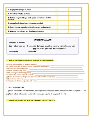 3. Buys plastic cups of juice.
4. Watches TV at 3 o’clock.
5. Takes recycled bags and glass containers to the
market.
6. Uses plastic bags from the supermarket.
7. Sorts the garbage into plastic, paper and organic.
8. Waters the plants on Sunday mornings.
¡NOTEMOS ALGO!
Completa la oración:
Los adverbios de frecuencia (always, usually, never), normalmente van
(1) del verbo principal de una oración.
A. Delante B. Detrás
V. Rewrite the sentences placing the adverb in its correct position:
a) Mary goes shopping to the mall (usually) ________________________________________________________
b) Amalia helps her parents with the housework (sometimes) _______________________________________
c) We are late to school (never) _________________________________________________________________
d) Mark is sad (hardly ever) _____________________________________________________________________
e) My sister goes swimming (often) ________________________________________________________________
f) Our teacher is very friendly (usually) ____________________________________________________
g) David doesn't study the grammar reference before his tests (often) ___________________________
h) I am happy (always) ________________________________________________________________________
i) Elena reads the newspaper (hardly ever) _________________________________________________________
V. SELF ASSESSMENT
1. ¿Puedo comprender textos ilustrados, breves y simples sobre actividades cotidianas escritos en inglés? SI / NO
2. ¿Puedo inferir información básica sobre personajes a partir de imágenes? SI / NO
VI. Look at the pictures and write the ADVERBS OF FREQUENCY
 