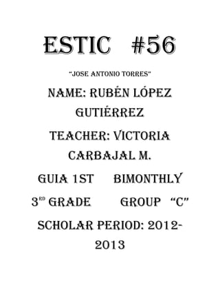ESTIC #56
       “jOSe ANTONiO TORReS”

     Name: Rubén López
        Gutiérrez
     Teacher: Victoria
       carbajal m.
Guia 1st          bimonthly
3 gRAde
rd
                    gROUP “c”
Scholar period: 2012-
             2013
 