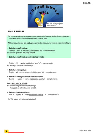 4 Inglês Médio 2019
INGLÊS
É a forma verbal usada para expressar eventos/ações que ainda não aconteceram.
O auxiliar mais comumente usado no futuro é "will".
•Will como auxiliar não tem tradução, apenas denota que uma frase se encontra no futuro.
• Estrutura naafirmativa:
Sujeito + will + verbo no infinitivo sem “to” + complemento.
Ex: We will go to the the party tonight.
• Estrutura na afirmativa contraída / abreviada:
SIMPLE FUTURE
Sujeito + ( ‘ll ) + verbo no infinitivo sem “to” + complemento.
Ex: We’ll go to the the party tonight.
• Estrutura nanegativa:
Sujeito + will + not + verbo no infinitivo sem “to” + complemento.
• Estrutura na negativa contraída / abreviada:
Sujeito + won’t + verbo no infinitivo sem “to” + complemento.
Obs: WILL NOT = WON’T
Ex: Wewill not gotothethe party tonight.
Wewon’t go tothe the party tonight.
• Estrutura nainterrogativa:
Will + sujeito + verbonoinfinitivosem“to” + complemento ?
Ex: Will we go to the the partytonight?
We will study english
next month.
 