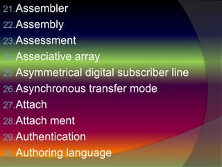 21.Assembler
22.Assembly
23.Assessment
24.Asseciative array
25.Asymmetrical digital subscriber line
26.Asynchronous transfer mode
27.Attach
28.Attach ment
29.Authentication
30.Authoring language
 