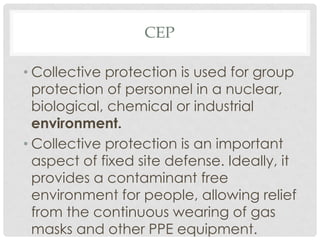 CEP
• Collective protection is used for group
protection of personnel in a nuclear,
biological, chemical or industrial
environment.
• Collective protection is an important
aspect of fixed site defense. Ideally, it
provides a contaminant free
environment for people, allowing relief
from the continuous wearing of gas
masks and other PPE equipment.
 