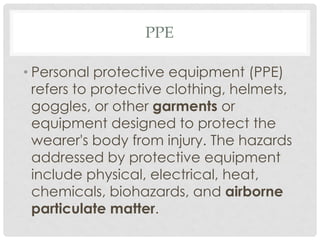 PPE
• Personal protective equipment (PPE)
refers to protective clothing, helmets,
goggles, or other garments or
equipment designed to protect the
wearer's body from injury. The hazards
addressed by protective equipment
include physical, electrical, heat,
chemicals, biohazards, and airborne
particulate matter.
 