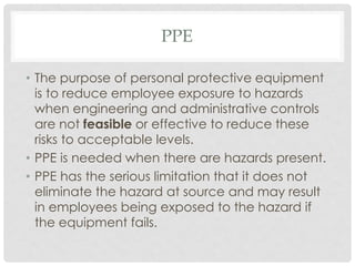 PPE
• The purpose of personal protective equipment
is to reduce employee exposure to hazards
when engineering and administrative controls
are not feasible or effective to reduce these
risks to acceptable levels.
• PPE is needed when there are hazards present.
• PPE has the serious limitation that it does not
eliminate the hazard at source and may result
in employees being exposed to the hazard if
the equipment fails.
 