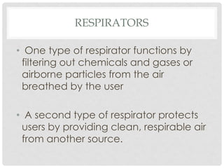 RESPIRATORS
• One type of respirator functions by
filtering out chemicals and gases or
airborne particles from the air
breathed by the user
• A second type of respirator protects
users by providing clean, respirable air
from another source.
 
