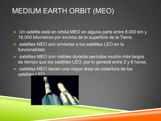 MEDIUM EARTH ORBIT (MEO)

 Un satélite está en órbita MEO en alguna parte entre 8.000 km y
  18.000 kilometros por encima de la superficie de la Tierra.
 satélites MEO son similares a los satélites LEO en la
  funcionalidad.
 satélites MEO son visibles durante períodos mucho más largos
  de tiempo que los satélites LEO, por lo general entre 2 y 8 horas.
 satélites MEO tienen una mayor área de cobertura de los
  satélites LEO.
 