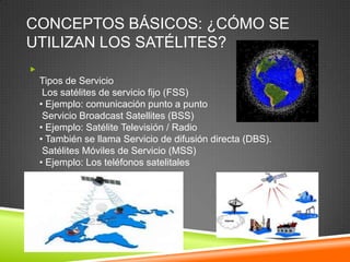 CONCEPTOS BÁSICOS: ¿CÓMO SE
UTILIZAN LOS SATÉLITES?

    Tipos de Servicio
     Los satélites de servicio fijo (FSS)
    • Ejemplo: comunicación punto a punto
     Servicio Broadcast Satellites (BSS)
    • Ejemplo: Satélite Televisión / Radio
    • También se llama Servicio de difusión directa (DBS).
     Satélites Móviles de Servicio (MSS)
    • Ejemplo: Los teléfonos satelitales
 