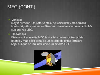 MEO (CONT.)

 ventajas
  Mayor duración Un satélite MEO de visibilidad y más amplia
  huella, significa menos satélites son necesarios en una red MEO
  que una red LEO.
 Desventaja
  Distancia Un satélite MEO le confiere un mayor tiempo de
  retardo y más débil señal de un satélite de órbita terrestre
  baja, aunque no tan malo como un satélite GEO.
 