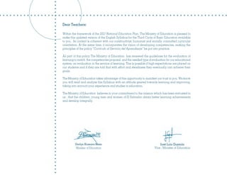 Dear Teachers:

Within the framework of the 2021 National Education Plan, The Ministry of Education is pleased to
make this updated version of the English Syllabus for the Third Cycle of Basic Education available
to you . Its content is coherent with our constructivist, humanist and socially committed curricular
orientation. At the same time, it incorporates the vision of developing competencies, making the
principles of the policy “Currículo al Servicio del Aprendizaje” be put into practice.

As part of this policy The Ministry of Education has renewed the guidelines for the evaluation of
learning to match the competencies proposal and the needed type of evaluation for our educational
system: an evaluation in the service of learning. This is possible if high expectations are placed on
our students and if they are told that with effort and steadiness they eventually can achieve their
goals.

The Ministry of Education takes advantage of this opportunity to manifest our trust in you. We know
you will read and analyze this Syllabus with an attitude geared towards learning and improving,
taking into account your experience and studies in education.

The Ministry of Education believes in your commitment to the mission which has been entrusted to
us - that the children, young men and women of El Salvador obtain better learning achievements
and develop integrally.




          Darlyn Xiomara Meza                                               José Luis Guzmán
          Minister of Education                                         Vice - Minister of Education
 
