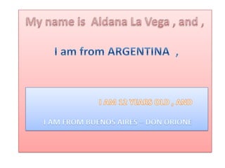 My nameis  Aldana La Vega , and ,I am from ARGENTINA  ,                              I AM 12 YEARS OLD , AND I AM FROM BUENOS AIRES – DON ORIONE 