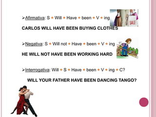 Afirmativa: S + Will + Have + been + V + ing + C 
CARLOS WILL HAVE BEEN BUYING CLOTHES 
Negativa: S + Will not + Have + been + V + ing + C 
HE WILL NOT HAVE BEEN WORKING HARD 
Interrogativa: Will + S + Have + been + V + ing + C? 
WILL YOUR FATHER HAVE BEEN DANCING TANGO? 
 