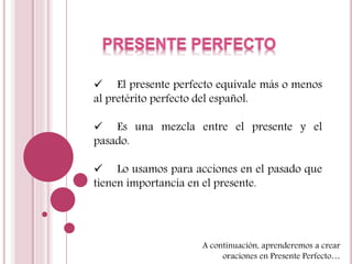  El presente perfecto equivale más o menos 
al pretérito perfecto del español. 
 Es una mezcla entre el presente y el 
pasado. 
 Lo usamos para acciones en el pasado que 
tienen importancia en el presente. 
A continuación, aprenderemos a crear 
oraciones en Presente Perfecto… 
 