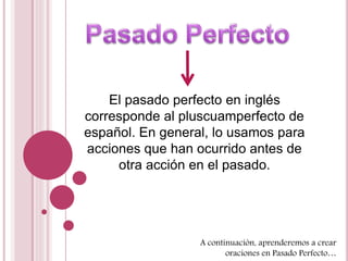 El pasado perfecto en inglés 
corresponde al pluscuamperfecto de 
español. En general, lo usamos para 
acciones que han ocurrido antes de 
otra acción en el pasado. 
A continuación, aprenderemos a crear 
oraciones en Pasado Perfecto… 
 